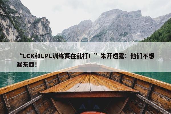 “LCK和LPL训练赛在乱打！”朱开透露：他们不想漏东西！