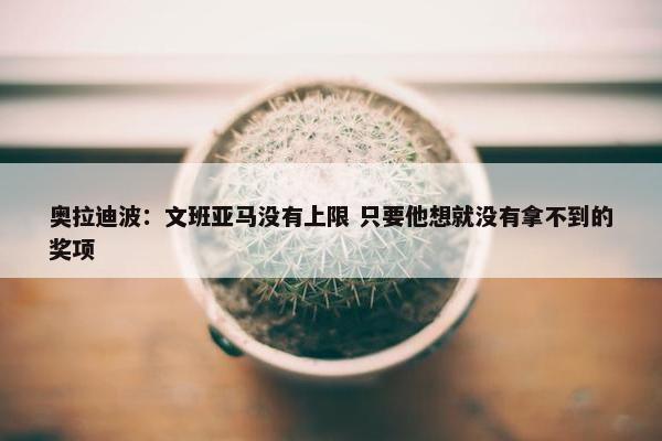 奥拉迪波：文班亚马没有上限 只要他想就没有拿不到的奖项