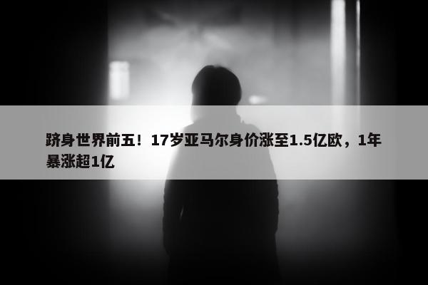 跻身世界前五！17岁亚马尔身价涨至1.5亿欧，1年暴涨超1亿