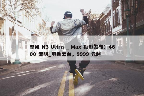 坚果 N3 Ultra _ Max 投影发布：4600 流明_电动云台，9999 元起