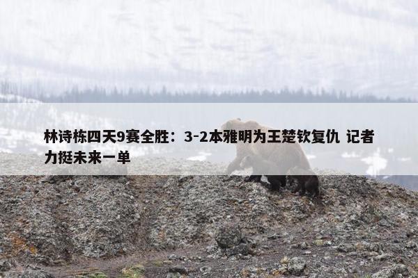 林诗栋四天9赛全胜：3-2本雅明为王楚钦复仇 记者力挺未来一单