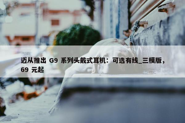 迈从推出 G9 系列头戴式耳机：可选有线_三模版，69 元起