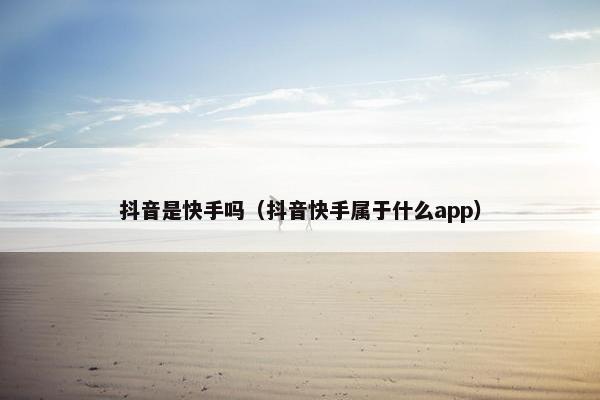 抖音是快手吗（抖音快手属于什么app）