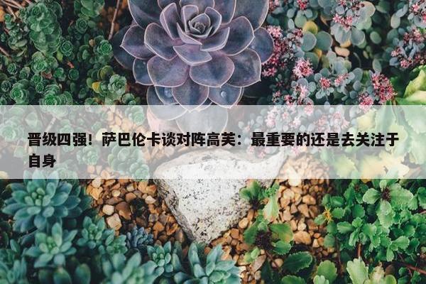 晋级四强！萨巴伦卡谈对阵高芙：最重要的还是去关注于自身