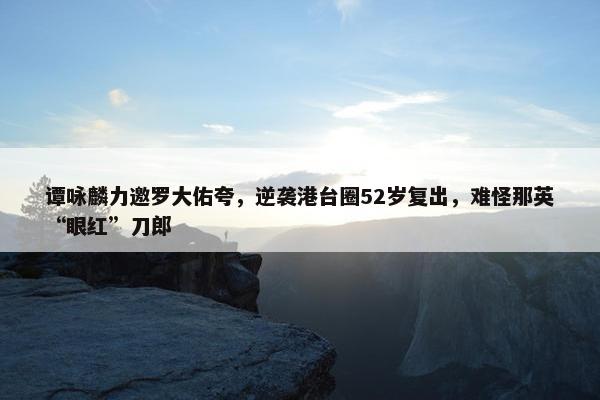 谭咏麟力邀罗大佑夸，逆袭港台圈52岁复出，难怪那英“眼红”刀郎