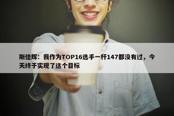 斯佳辉：我作为TOP16选手一杆147都没有过，今天终于实现了这个目标