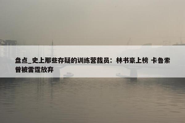 盘点_史上那些存疑的训练营裁员：林书豪上榜 卡鲁索曾被雷霆放弃