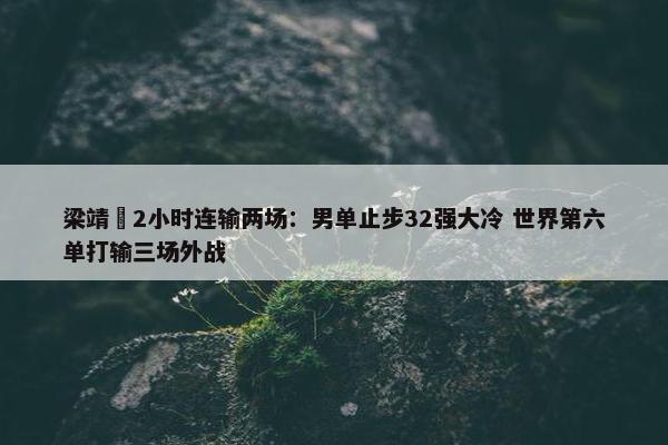 梁靖崑2小时连输两场：男单止步32强大冷 世界第六单打输三场外战