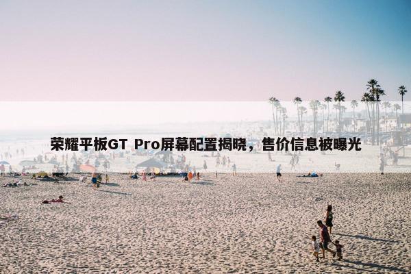 荣耀平板GT Pro屏幕配置揭晓，售价信息被曝光