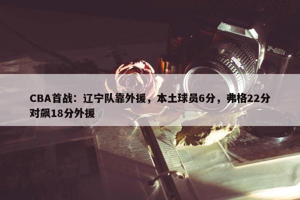 CBA首战：辽宁队靠外援，本土球员6分，弗格22分对飙18分外援