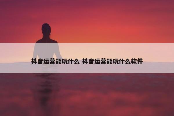 抖音运营能玩什么 抖音运营能玩什么软件