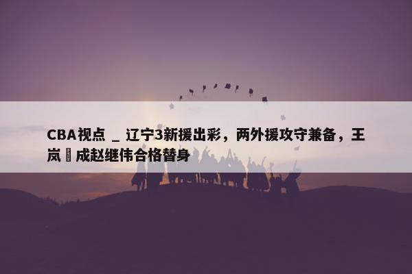 CBA视点 _ 辽宁3新援出彩，两外援攻守兼备，王岚嵚成赵继伟合格替身