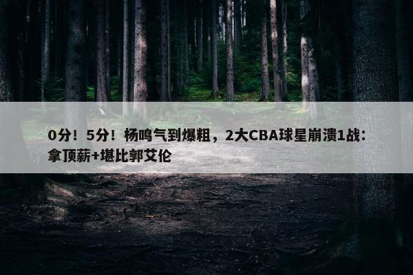 0分！5分！杨鸣气到爆粗，2大CBA球星崩溃1战：拿顶薪+堪比郭艾伦