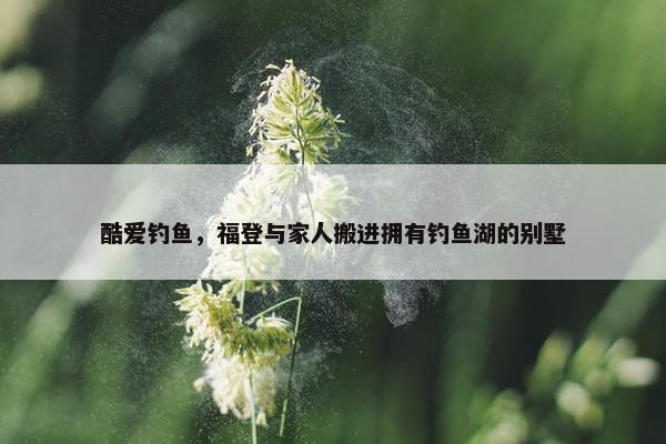 酷爱钓鱼，福登与家人搬进拥有钓鱼湖的别墅