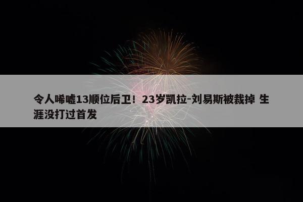 令人唏嘘13顺位后卫！23岁凯拉-刘易斯被裁掉 生涯没打过首发