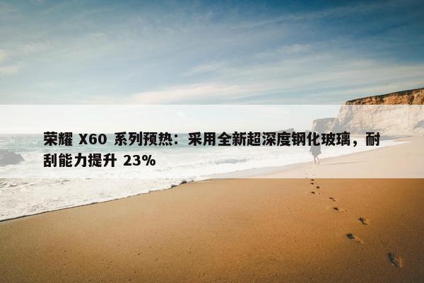 荣耀 X60 系列预热：采用全新超深度钢化玻璃，耐刮能力提升 23%