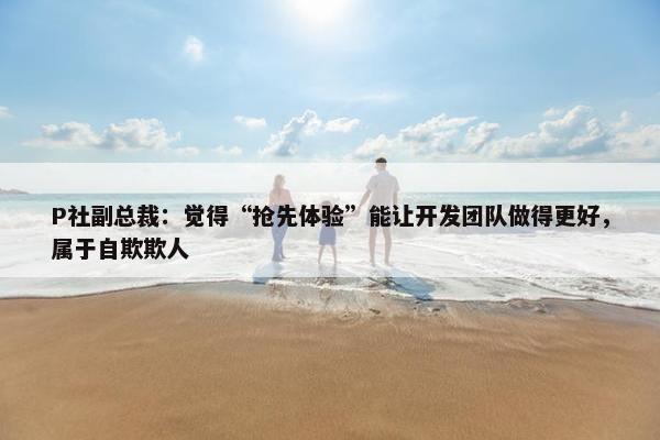 P社副总裁：觉得“抢先体验”能让开发团队做得更好，属于自欺欺人