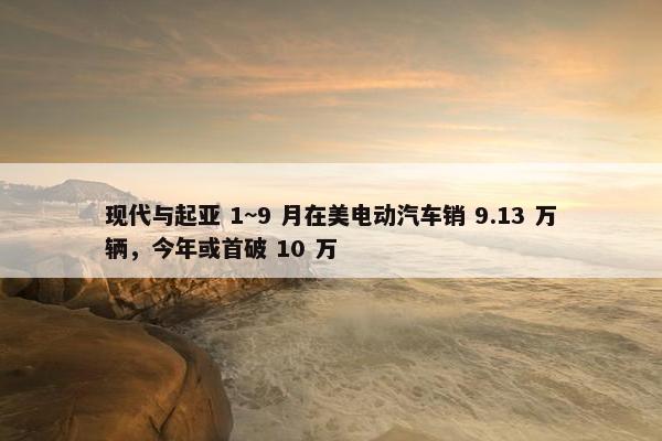 现代与起亚 1~9 月在美电动汽车销 9.13 万辆，今年或首破 10 万