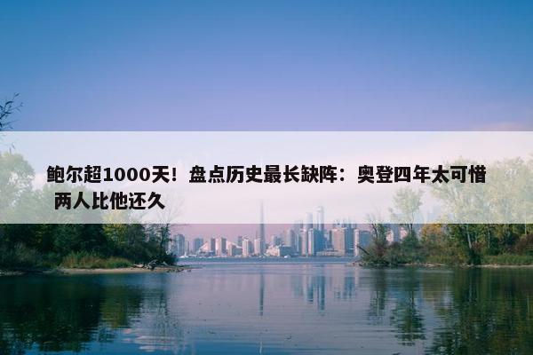 鲍尔超1000天！盘点历史最长缺阵：奥登四年太可惜 两人比他还久