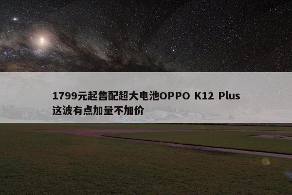 1799元起售配超大电池OPPO K12 Plus这波有点加量不加价