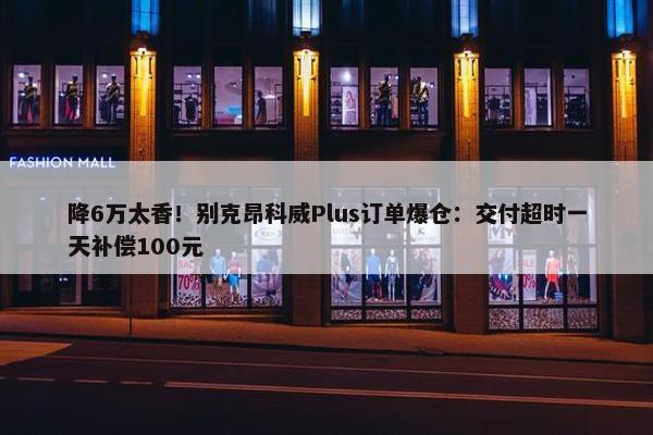 降6万太香！别克昂科威Plus订单爆仓：交付超时一天补偿100元