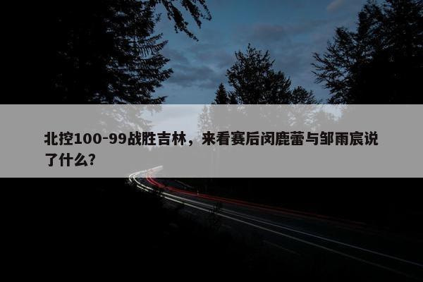 北控100-99战胜吉林，来看赛后闵鹿蕾与邹雨宸说了什么？