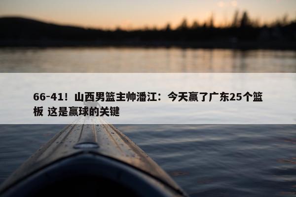 66-41！山西男篮主帅潘江：今天赢了广东25个篮板 这是赢球的关键