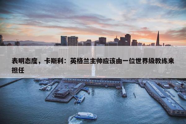 表明态度，卡斯利：英格兰主帅应该由一位世界级教练来担任