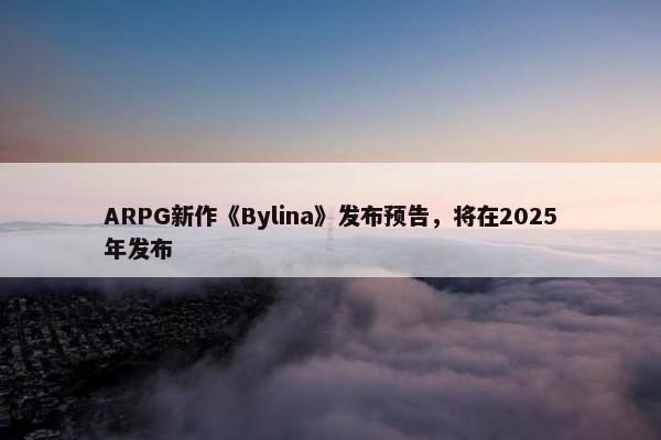 ARPG新作《Bylina》发布预告，将在2025年发布