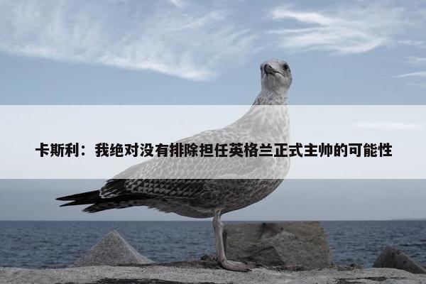 卡斯利：我绝对没有排除担任英格兰正式主帅的可能性