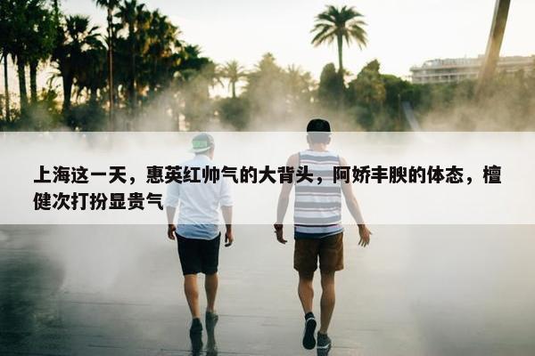 上海这一天，惠英红帅气的大背头，阿娇丰腴的体态，檀健次打扮显贵气