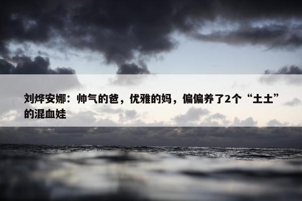 刘烨安娜：帅气的爸，优雅的妈，偏偏养了2个“土土”的混血娃