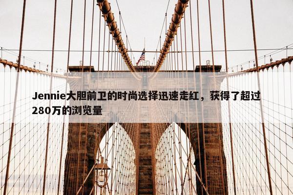 Jennie大胆前卫的时尚选择迅速走红，获得了超过280万的浏览量