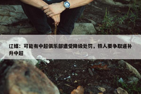 辽媒：可能有中超俱乐部遭受降级处罚，铁人要争取递补升中超