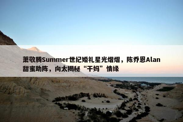 萧敬腾Summer世纪婚礼星光熠熠，陈乔恩Alan甜蜜助阵，向太揭秘“干妈”情缘