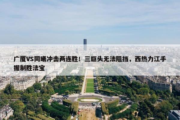 广厦VS同曦冲击两连胜！三巨头无法阻挡，西热力江手握制胜法宝