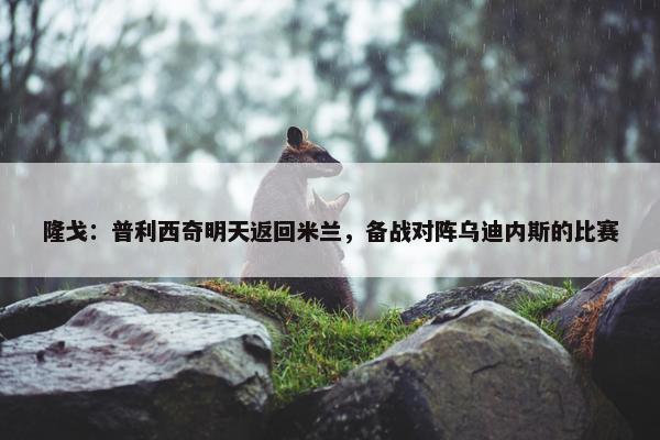 隆戈：普利西奇明天返回米兰，备战对阵乌迪内斯的比赛