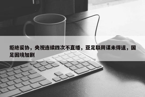 拒绝妥协，央视连续四次不直播，亚足联阴谋未得逞，国足困境加剧