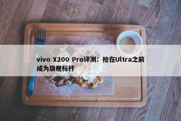 vivo X200 Pro评测：抢在Ultra之前成为旗舰标杆