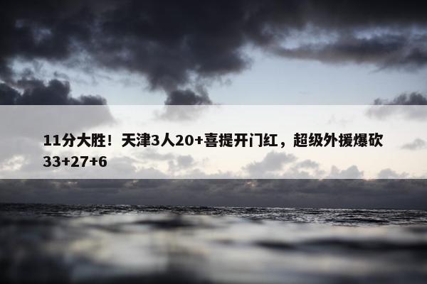 11分大胜！天津3人20+喜提开门红，超级外援爆砍33+27+6