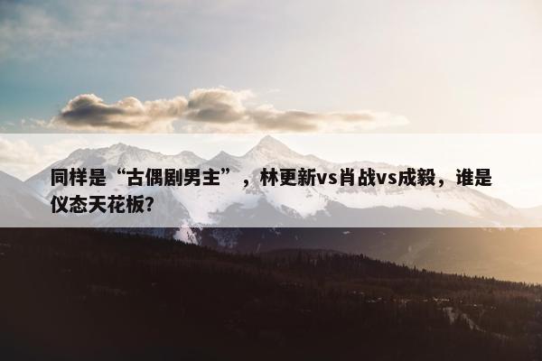 同样是“古偶剧男主”，林更新vs肖战vs成毅，谁是仪态天花板？