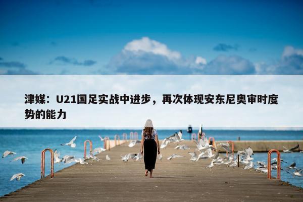 津媒：U21国足实战中进步，再次体现安东尼奥审时度势的能力