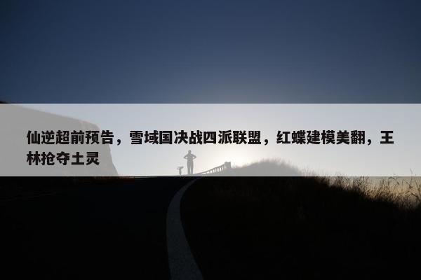 仙逆超前预告，雪域国决战四派联盟，红蝶建模美翻，王林抢夺土灵