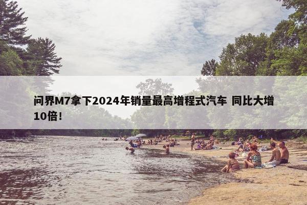 问界M7拿下2024年销量最高增程式汽车 同比大增10倍！