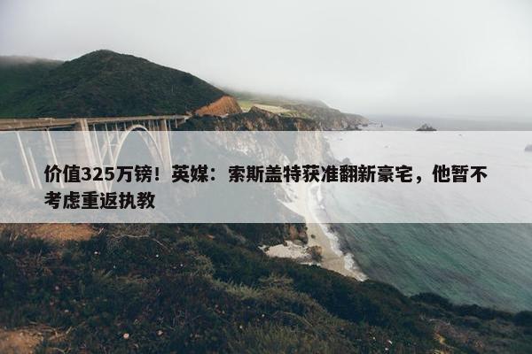 价值325万镑！英媒：索斯盖特获准翻新豪宅，他暂不考虑重返执教