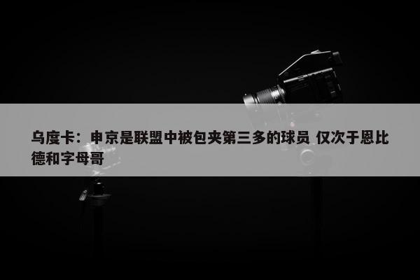 乌度卡：申京是联盟中被包夹第三多的球员 仅次于恩比德和字母哥