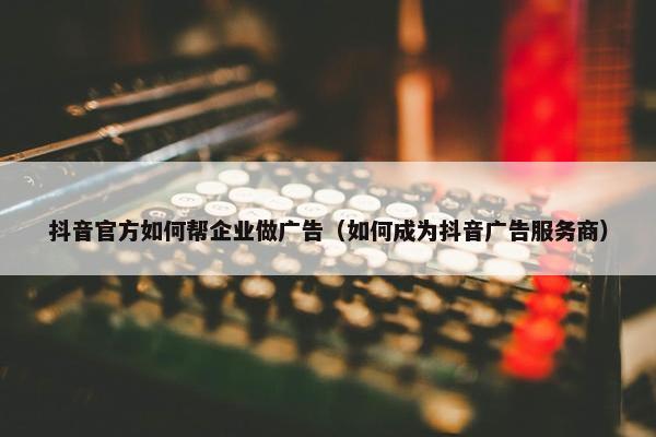 抖音官方如何帮企业做广告（如何成为抖音广告服务商）