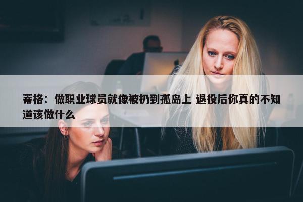 蒂格：做职业球员就像被扔到孤岛上 退役后你真的不知道该做什么