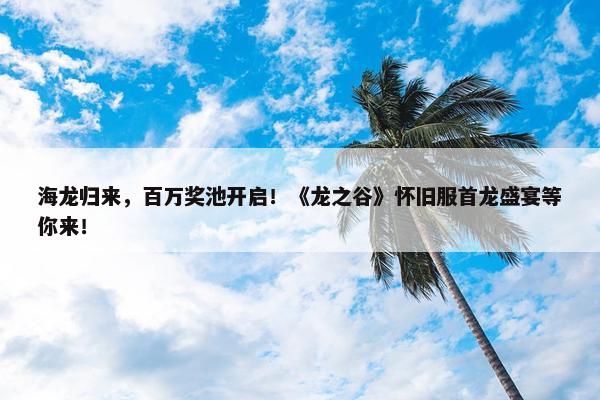 海龙归来，百万奖池开启！《龙之谷》怀旧服首龙盛宴等你来！