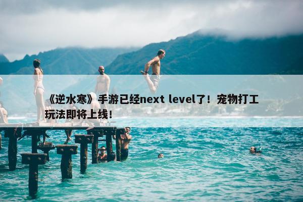 《逆水寒》手游已经next level了！宠物打工玩法即将上线！